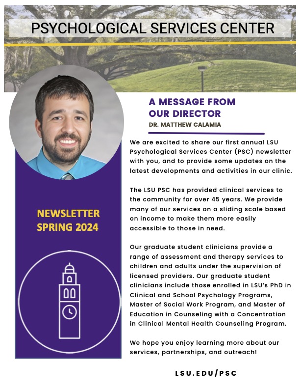 "A message from our Director - Dr. Matthew Calamia: We are excited to share our first annual LSU Psychological Services Center (PSC) newsletter with you, and to provide some updates on the latest developments and activities in our clinic.  The LSU PSC has provided clinical services to the community for over 45 years. We provide many of our services on a sliding scale based on income to make them more easily accessible to those in need.  Our graduate student clinicians provide a range of assessment and therapy services to children and adults under the supervision of licensed providers. Our graduate student clinicians include those enrolled in LSU’s PhD in Clinical and School Psychology Programs, Master of Social Work Program, and Master of Education in Counseling with a Concentration in Clinical Mental Health Counseling Program.  We hope you enjoy learning more about our services, partnerships, and outreach!" Header: "Psychological Services Center" with LSU mounds background. Left: "Newsletter Spring 2024" with image of Dr. Calamia and Memorial Tower icon 